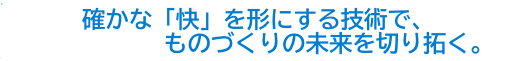 ”確かな「快」を形にする技術で、ものづくりの未来を切り拓く。