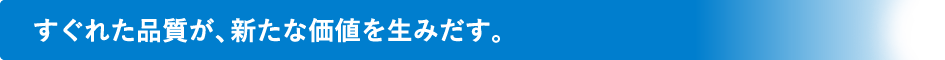 すぐれた品質が、新たな価値を生みだす。