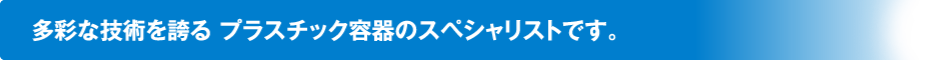 多彩な技術を誇る プラスチック容器のスペシャリストです。